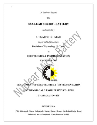 1
A Seminar Report
On
NUCLEAR MICRO - BATTERY
Submitted by
UTKARSH KUMAR
in partial fulfilment for
Bachelor of Technology (B. Tech)
In
ELECTRONICS & INSTRUMENTATION
ENGINEERING
DEPARTMENT OF ELECTRONICS & INSTRUMENTATION
AJAY KUMAR GARG ENGINEERING COLLEGE
GHAZIABAD-201009
JANUARY 2016
P.O. Adhyatmik Nagar Adhyatmik Nagar, Hapur Bypass Rd, Bulandshahr Road
Industrial Area, Ghaziabad, Uttar Pradesh 201009
 