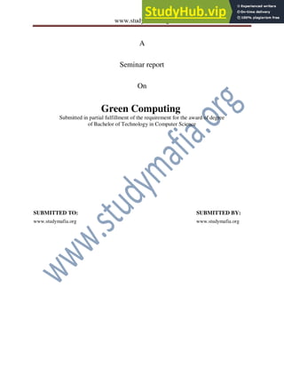 www.studymafia.org
A
Seminar report
On
Green Computing
Submitted in partial fulfillment of the requirement for the award of degree
of Bachelor of Technology in Computer Science
SUBMITTED TO: SUBMITTED BY:
www.studymafia.org www.studymafia.org
 