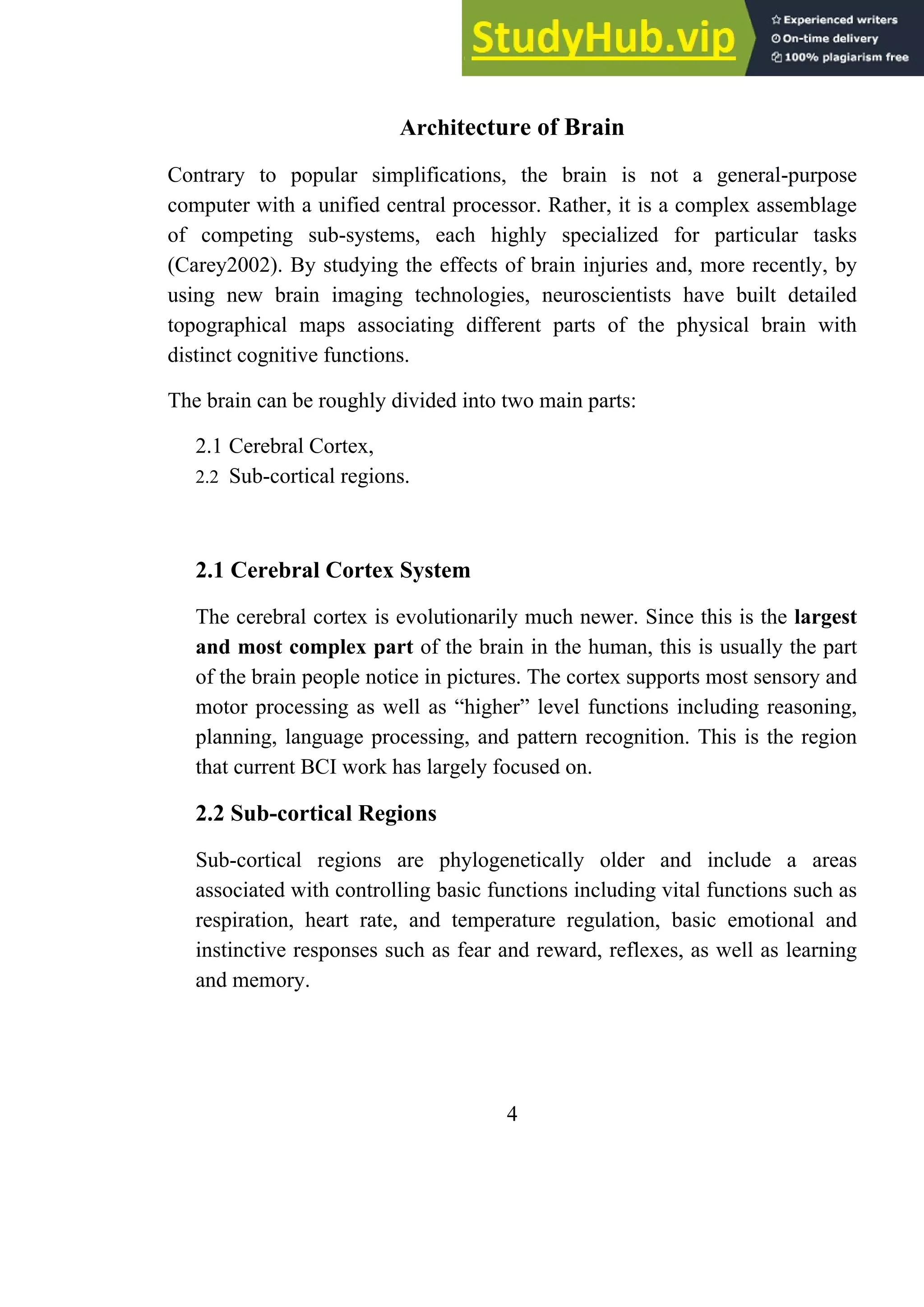 Architecture of Brain
Contrary to popular simplifications, the brain is not a general-purpose
computer with a unified central processor. Rather, it is a complex assemblage
of competing sub-systems, each highly specialized for particular tasks
(Carey2002). By studying the effects of brain injuries and, more recently, by
using new brain imaging technologies, neuroscientists have built detailed
topographical maps associating different parts of the physical brain with
distinct cognitive functions.
The brain can be roughly divided into two main parts:
2.1 Cerebral Cortex,
2.2 Sub-cortical regions.
2.1 Cerebral Cortex System
The cerebral cortex is evolutionarily much newer. Since this is the largest
and most complex part of the brain in the human, this is usually the part
of the brain people notice in pictures. The cortex supports most sensory and
motor processing as well as ―higher‖ level functions including reasoning,
planning, language processing, and pattern recognition. This is the region
that current BCI work has largely focused on.
2.2 Sub-cortical Regions
Sub-cortical regions are phylogenetically older and include a areas
associated with controlling basic functions including vital functions such as
respiration, heart rate, and temperature regulation, basic emotional and
instinctive responses such as fear and reward, reflexes, as well as learning
and memory.
4
 
