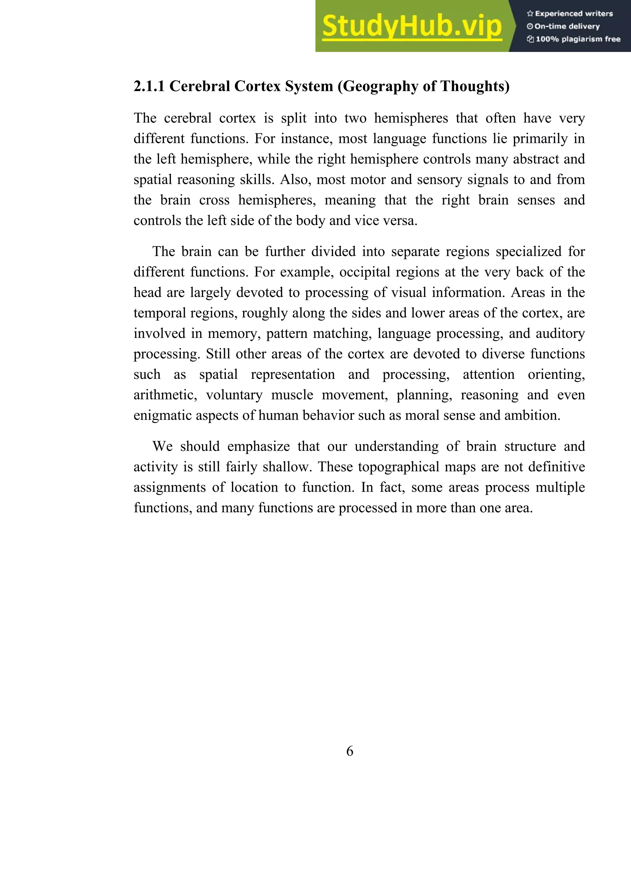 2.1.1 Cerebral Cortex System (Geography of Thoughts)
The cerebral cortex is split into two hemispheres that often have very
different functions. For instance, most language functions lie primarily in
the left hemisphere, while the right hemisphere controls many abstract and
spatial reasoning skills. Also, most motor and sensory signals to and from
the brain cross hemispheres, meaning that the right brain senses and
controls the left side of the body and vice versa.
The brain can be further divided into separate regions specialized for
different functions. For example, occipital regions at the very back of the
head are largely devoted to processing of visual information. Areas in the
temporal regions, roughly along the sides and lower areas of the cortex, are
involved in memory, pattern matching, language processing, and auditory
processing. Still other areas of the cortex are devoted to diverse functions
such as spatial representation and processing, attention orienting,
arithmetic, voluntary muscle movement, planning, reasoning and even
enigmatic aspects of human behavior such as moral sense and ambition.
We should emphasize that our understanding of brain structure and
activity is still fairly shallow. These topographical maps are not definitive
assignments of location to function. In fact, some areas process multiple
functions, and many functions are processed in more than one area.
6
 