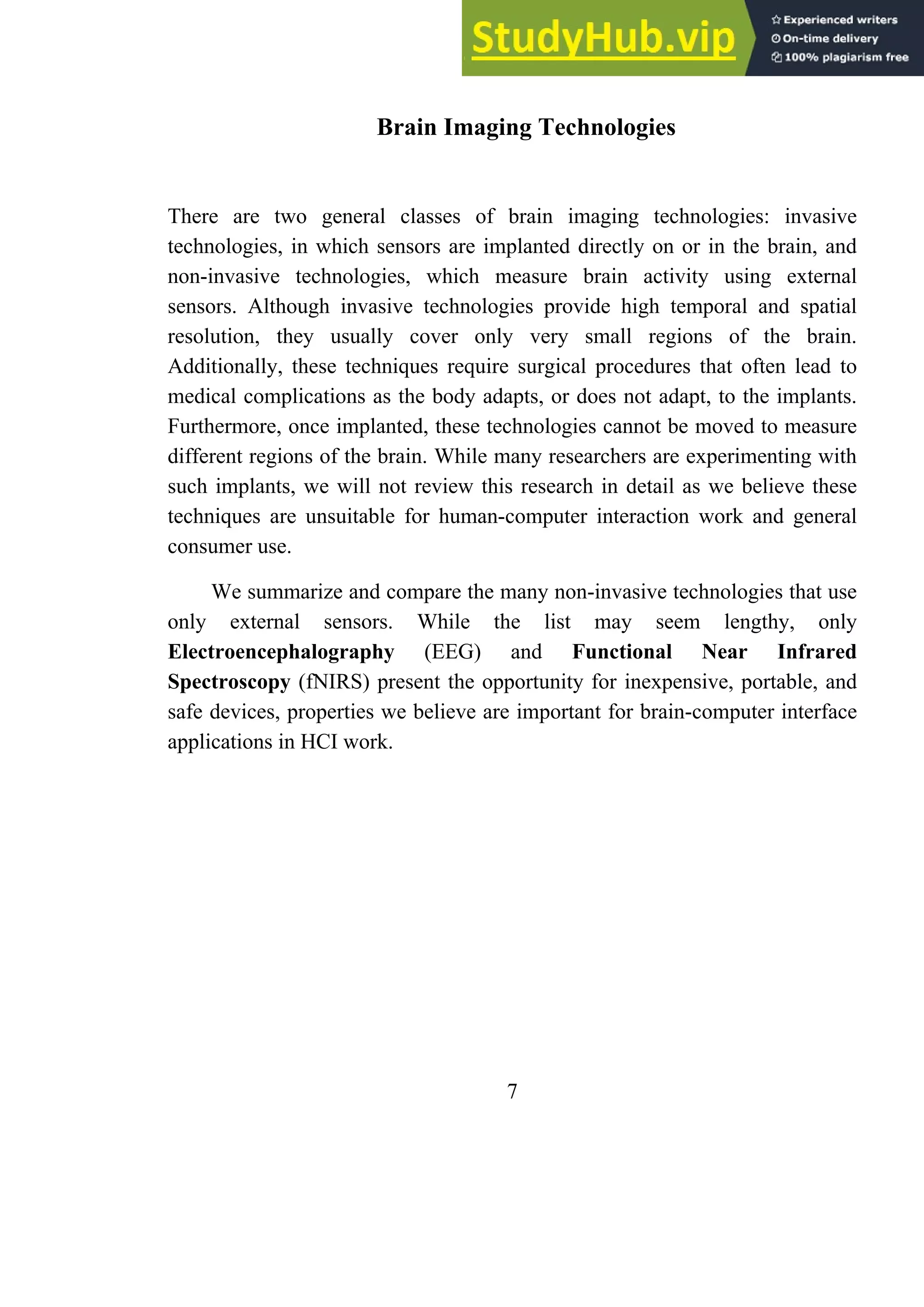 Brain Imaging Technologies
There are two general classes of brain imaging technologies: invasive
technologies, in which sensors are implanted directly on or in the brain, and
non-invasive technologies, which measure brain activity using external
sensors. Although invasive technologies provide high temporal and spatial
resolution, they usually cover only very small regions of the brain.
Additionally, these techniques require surgical procedures that often lead to
medical complications as the body adapts, or does not adapt, to the implants.
Furthermore, once implanted, these technologies cannot be moved to measure
different regions of the brain. While many researchers are experimenting with
such implants, we will not review this research in detail as we believe these
techniques are unsuitable for human-computer interaction work and general
consumer use.
We summarize and compare the many non-invasive technologies that use
only external sensors. While the list may seem lengthy, only
Electroencephalography (EEG) and Functional Near Infrared
Spectroscopy (fNIRS) present the opportunity for inexpensive, portable, and
safe devices, properties we believe are important for brain-computer interface
applications in HCI work.
7
 