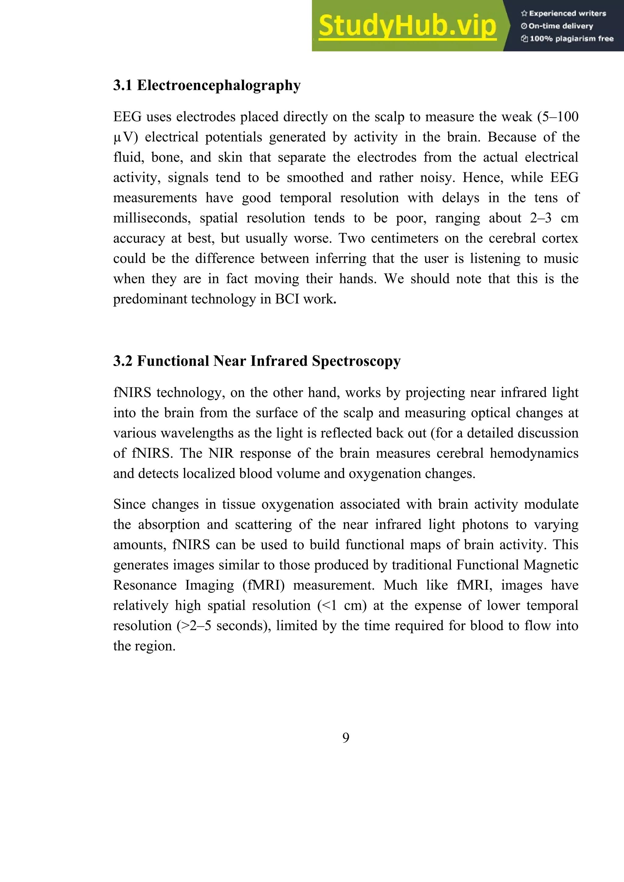 3.1 Electroencephalography
EEG uses electrodes placed directly on the scalp to measure the weak (5–100
µV) electrical potentials generated by activity in the brain. Because of the
fluid, bone, and skin that separate the electrodes from the actual electrical
activity, signals tend to be smoothed and rather noisy. Hence, while EEG
measurements have good temporal resolution with delays in the tens of
milliseconds, spatial resolution tends to be poor, ranging about 2–3 cm
accuracy at best, but usually worse. Two centimeters on the cerebral cortex
could be the difference between inferring that the user is listening to music
when they are in fact moving their hands. We should note that this is the
predominant technology in BCI work.
3.2 Functional Near Infrared Spectroscopy
fNIRS technology, on the other hand, works by projecting near infrared light
into the brain from the surface of the scalp and measuring optical changes at
various wavelengths as the light is reflected back out (for a detailed discussion
of fNIRS. The NIR response of the brain measures cerebral hemodynamics
and detects localized blood volume and oxygenation changes.
Since changes in tissue oxygenation associated with brain activity modulate
the absorption and scattering of the near infrared light photons to varying
amounts, fNIRS can be used to build functional maps of brain activity. This
generates images similar to those produced by traditional Functional Magnetic
Resonance Imaging (fMRI) measurement. Much like fMRI, images have
relatively high spatial resolution (<1 cm) at the expense of lower temporal
resolution (>2–5 seconds), limited by the time required for blood to flow into
the region.
9
 