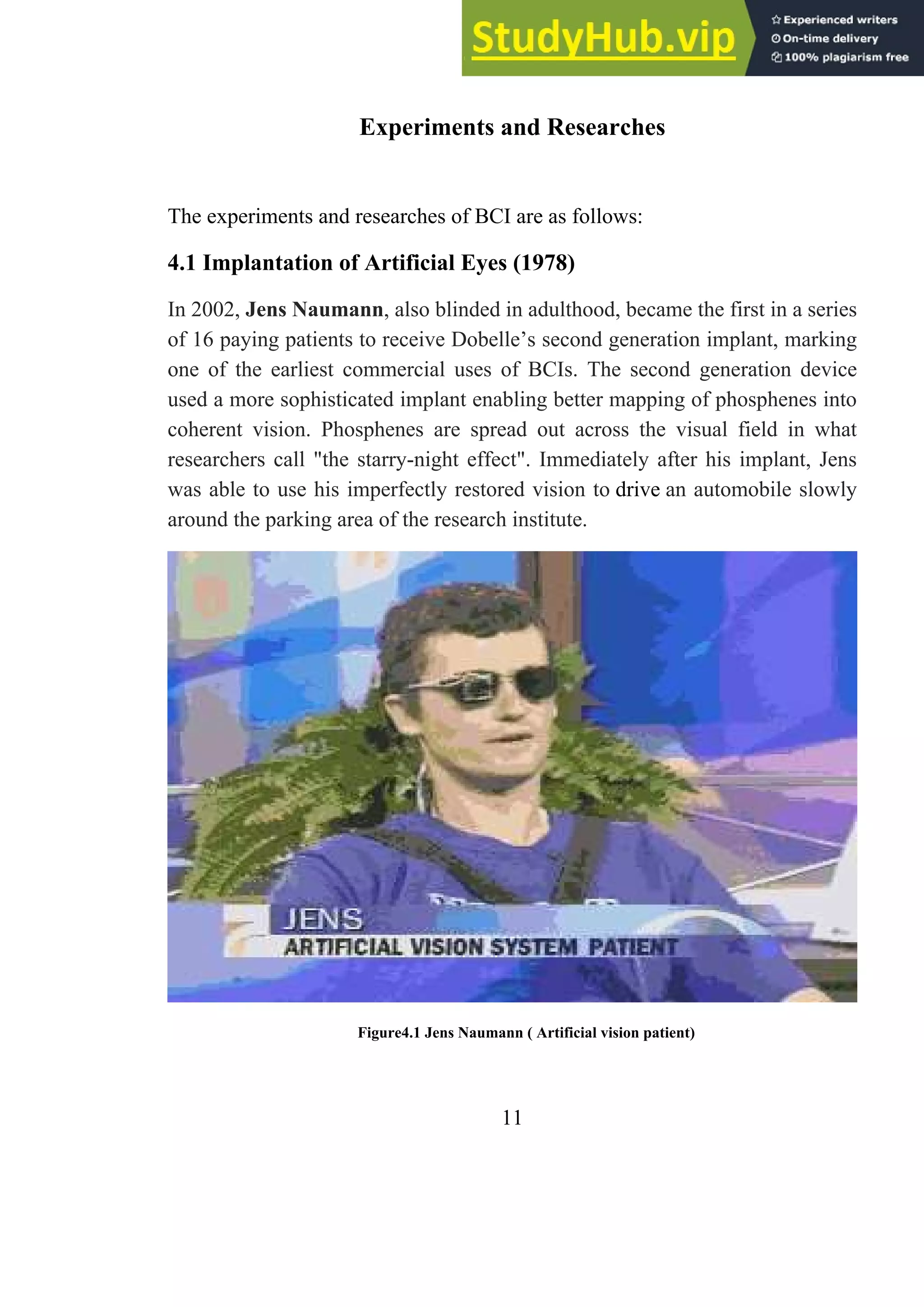 Experiments and Researches
The experiments and researches of BCI are as follows:
4.1 Implantation of Artificial Eyes (1978)
In 2002, Jens Naumann, also blinded in adulthood, became the first in a series
of 16 paying patients to receive Dobelle’s second generation implant, marking
one of the earliest commercial uses of BCIs. The second generation device
used a more sophisticated implant enabling better mapping of phosphenes into
coherent vision. Phosphenes are spread out across the visual field in what
researchers call "the starry-night effect". Immediately after his implant, Jens
was able to use his imperfectly restored vision to drive an automobile slowly
around the parking area of the research institute.
Figure4.1 Jens Naumann ( Artificial vision patient)
11
 