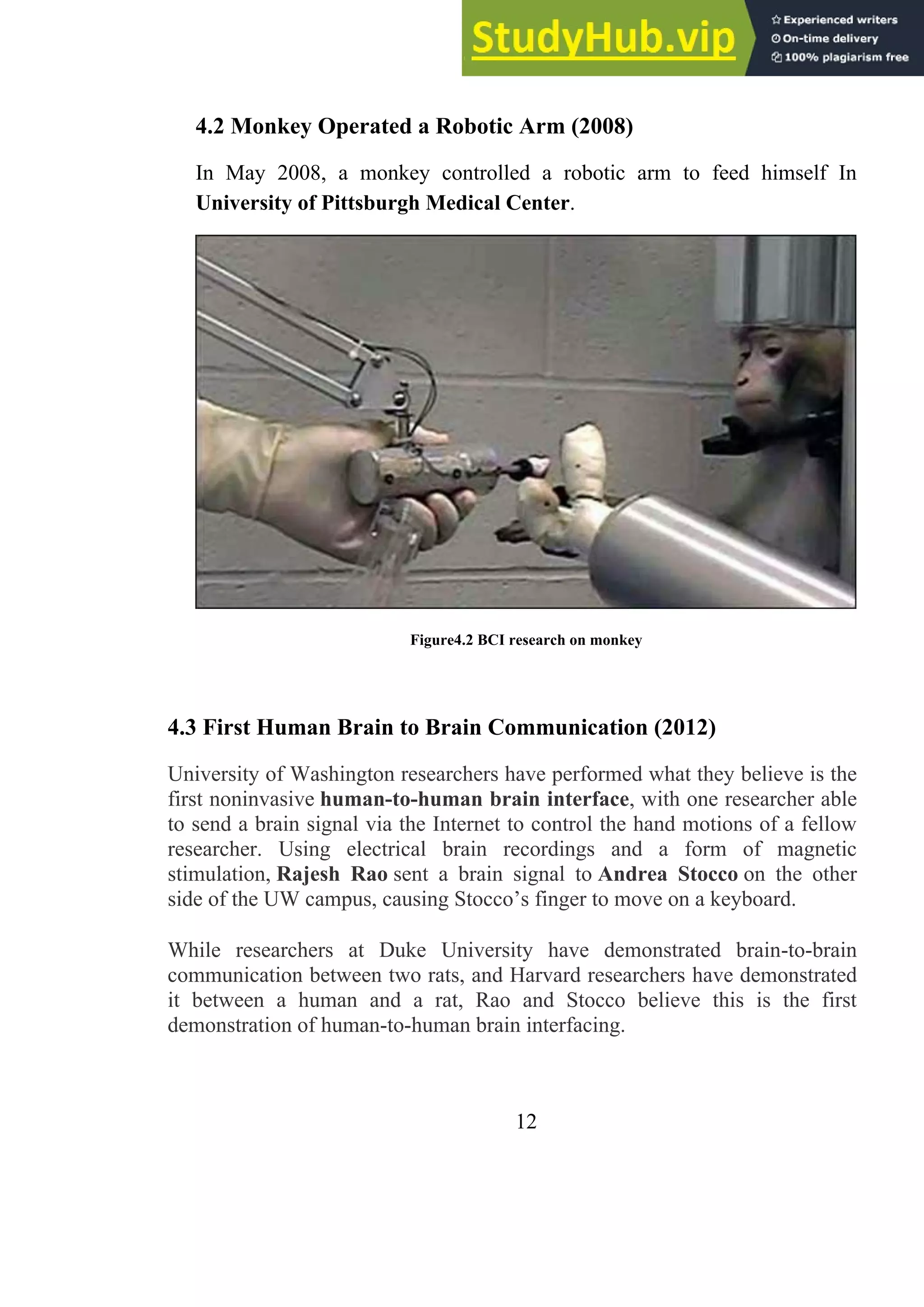 4.2 Monkey Operated a Robotic Arm (2008)
In May 2008, a monkey controlled a robotic arm to feed himself In
University of Pittsburgh Medical Center.
Figure4.2 BCI research on monkey
4.3 First Human Brain to Brain Communication (2012)
University of Washington researchers have performed what they believe is the
first noninvasive human-to-human brain interface, with one researcher able
to send a brain signal via the Internet to control the hand motions of a fellow
researcher. Using electrical brain recordings and a form of magnetic
stimulation, Rajesh Rao sent a brain signal to Andrea Stocco on the other
side of the UW campus, causing Stocco’s finger to move on a keyboard.
While researchers at Duke University have demonstrated brain-to-brain
communication between two rats, and Harvard researchers have demonstrated
it between a human and a rat, Rao and Stocco believe this is the first
demonstration of human-to-human brain interfacing.
12
 