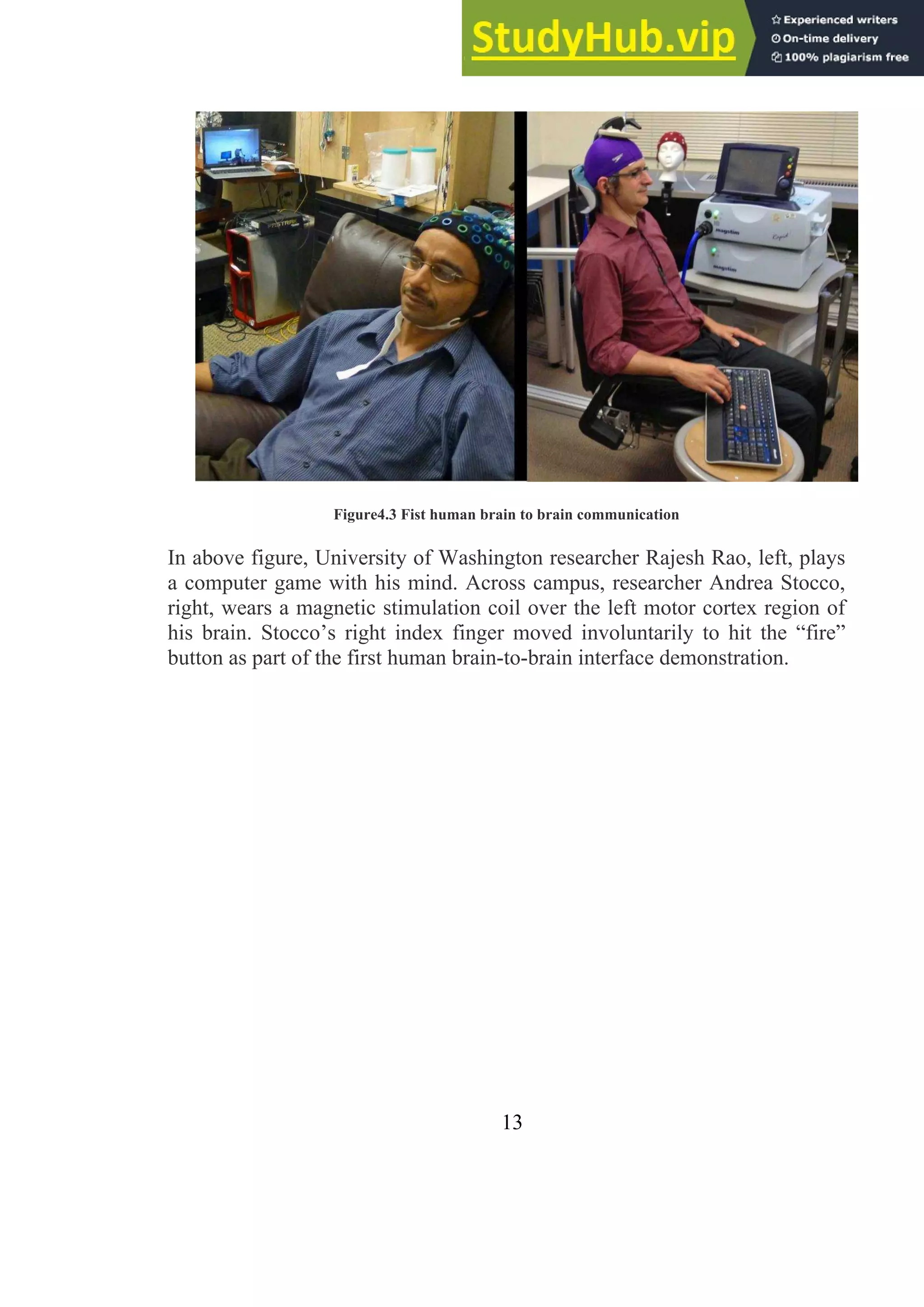 Figure4.3 Fist human brain to brain communication
In above figure, University of Washington researcher Rajesh Rao, left, plays
a computer game with his mind. Across campus, researcher Andrea Stocco,
right, wears a magnetic stimulation coil over the left motor cortex region of
his brain. Stocco’s right index finger moved involuntarily to hit the ―fire‖
button as part of the first human brain-to-brain interface demonstration.
13
 
