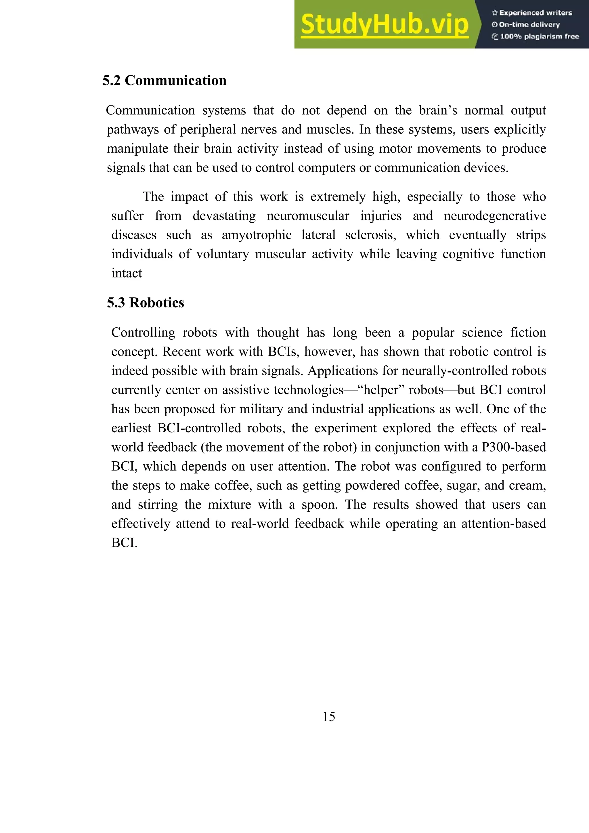 5.2 Communication
Communication systems that do not depend on the brain’s normal output
pathways of peripheral nerves and muscles. In these systems, users explicitly
manipulate their brain activity instead of using motor movements to produce
signals that can be used to control computers or communication devices.
The impact of this work is extremely high, especially to those who
suffer from devastating neuromuscular injuries and neurodegenerative
diseases such as amyotrophic lateral sclerosis, which eventually strips
individuals of voluntary muscular activity while leaving cognitive function
intact
5.3 Robotics
Controlling robots with thought has long been a popular science fiction
concept. Recent work with BCIs, however, has shown that robotic control is
indeed possible with brain signals. Applications for neurally-controlled robots
currently center on assistive technologies—―helper‖ robots—but BCI control
has been proposed for military and industrial applications as well. One of the
earliest BCI-controlled robots, the experiment explored the effects of real-
world feedback (the movement of the robot) in conjunction with a P300-based
BCI, which depends on user attention. The robot was configured to perform
the steps to make coffee, such as getting powdered coffee, sugar, and cream,
and stirring the mixture with a spoon. The results showed that users can
effectively attend to real-world feedback while operating an attention-based
BCI.
15
 