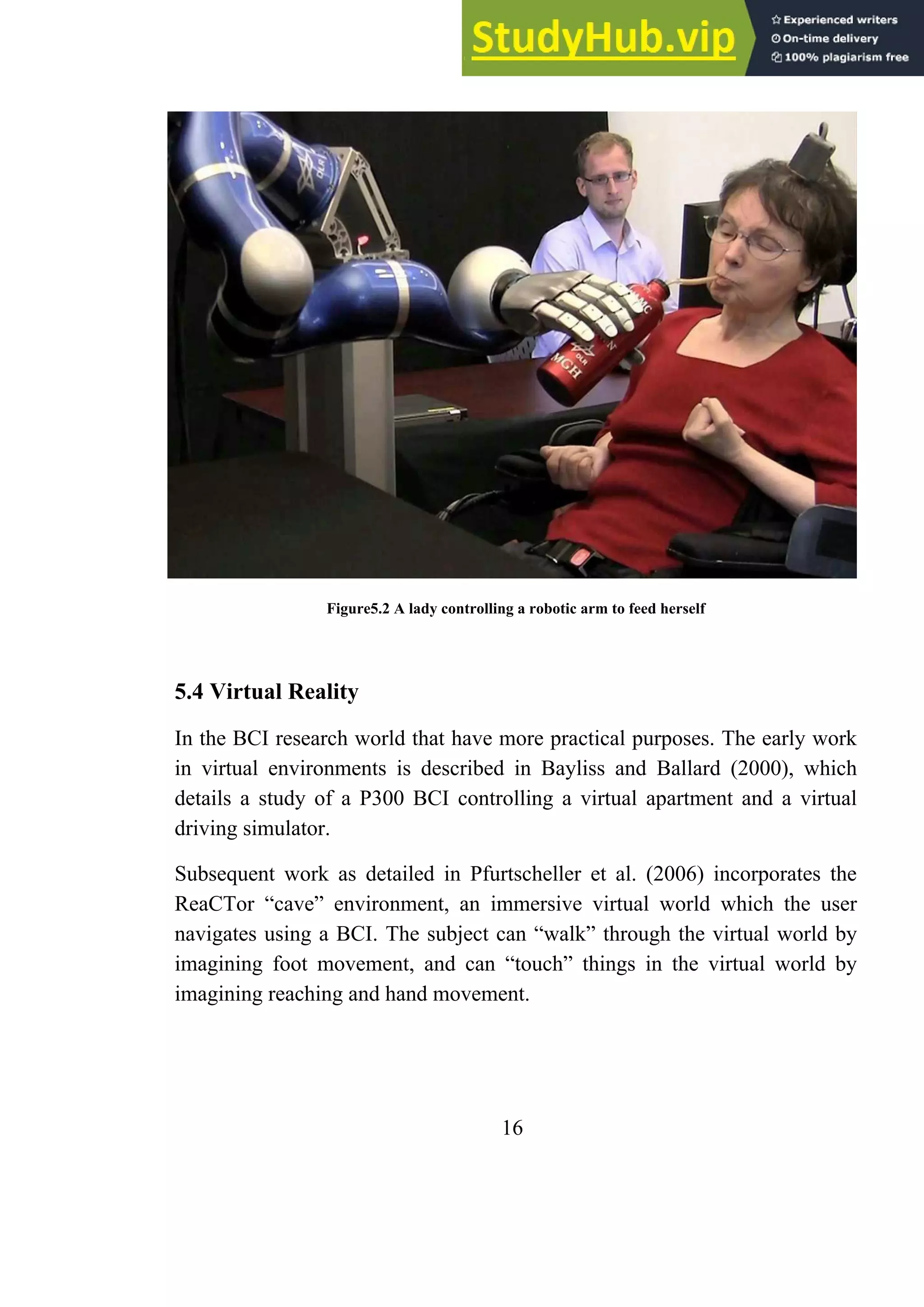 Figure5.2 A lady controlling a robotic arm to feed herself
5.4 Virtual Reality
In the BCI research world that have more practical purposes. The early work
in virtual environments is described in Bayliss and Ballard (2000), which
details a study of a P300 BCI controlling a virtual apartment and a virtual
driving simulator.
Subsequent work as detailed in Pfurtscheller et al. (2006) incorporates the
ReaCTor ―cave‖ environment, an immersive virtual world which the user
navigates using a BCI. The subject can ―walk‖ through the virtual world by
imagining foot movement, and can ―touch‖ things in the virtual world by
imagining reaching and hand movement.
16
 