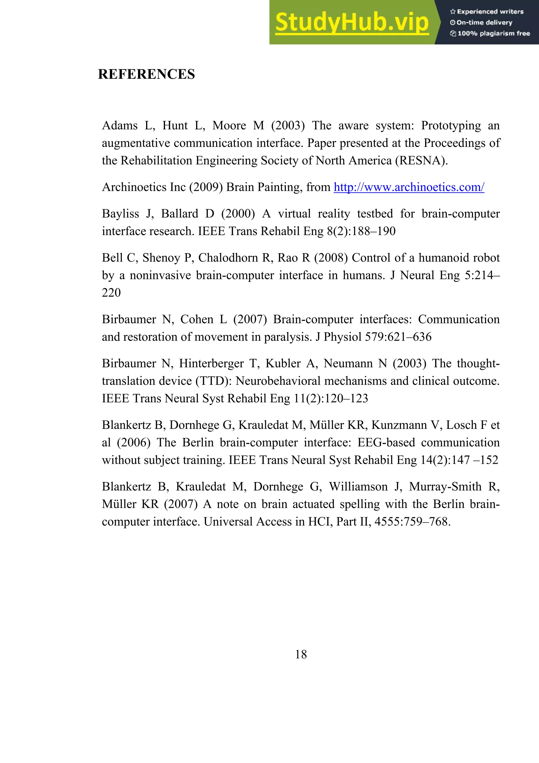 REFERENCES
Adams L, Hunt L, Moore M (2003) The aware system: Prototyping an
augmentative communication interface. Paper presented at the Proceedings of
the Rehabilitation Engineering Society of North America (RESNA).
Archinoetics Inc (2009) Brain Painting, from http://www.archinoetics.com/
Bayliss J, Ballard D (2000) A virtual reality testbed for brain-computer
interface research. IEEE Trans Rehabil Eng 8(2):188–190
Bell C, Shenoy P, Chalodhorn R, Rao R (2008) Control of a humanoid robot
by a noninvasive brain-computer interface in humans. J Neural Eng 5:214–
220
Birbaumer N, Cohen L (2007) Brain-computer interfaces: Communication
and restoration of movement in paralysis. J Physiol 579:621–636
Birbaumer N, Hinterberger T, Kubler A, Neumann N (2003) The thought-
translation device (TTD): Neurobehavioral mechanisms and clinical outcome.
IEEE Trans Neural Syst Rehabil Eng 11(2):120–123
Blankertz B, Dornhege G, Krauledat M, Müller KR, Kunzmann V, Losch F et
al (2006) The Berlin brain-computer interface: EEG-based communication
without subject training. IEEE Trans Neural Syst Rehabil Eng 14(2):147 –152
Blankertz B, Krauledat M, Dornhege G, Williamson J, Murray-Smith R,
Müller KR (2007) A note on brain actuated spelling with the Berlin brain-
computer interface. Universal Access in HCI, Part II, 4555:759–768.
18
 