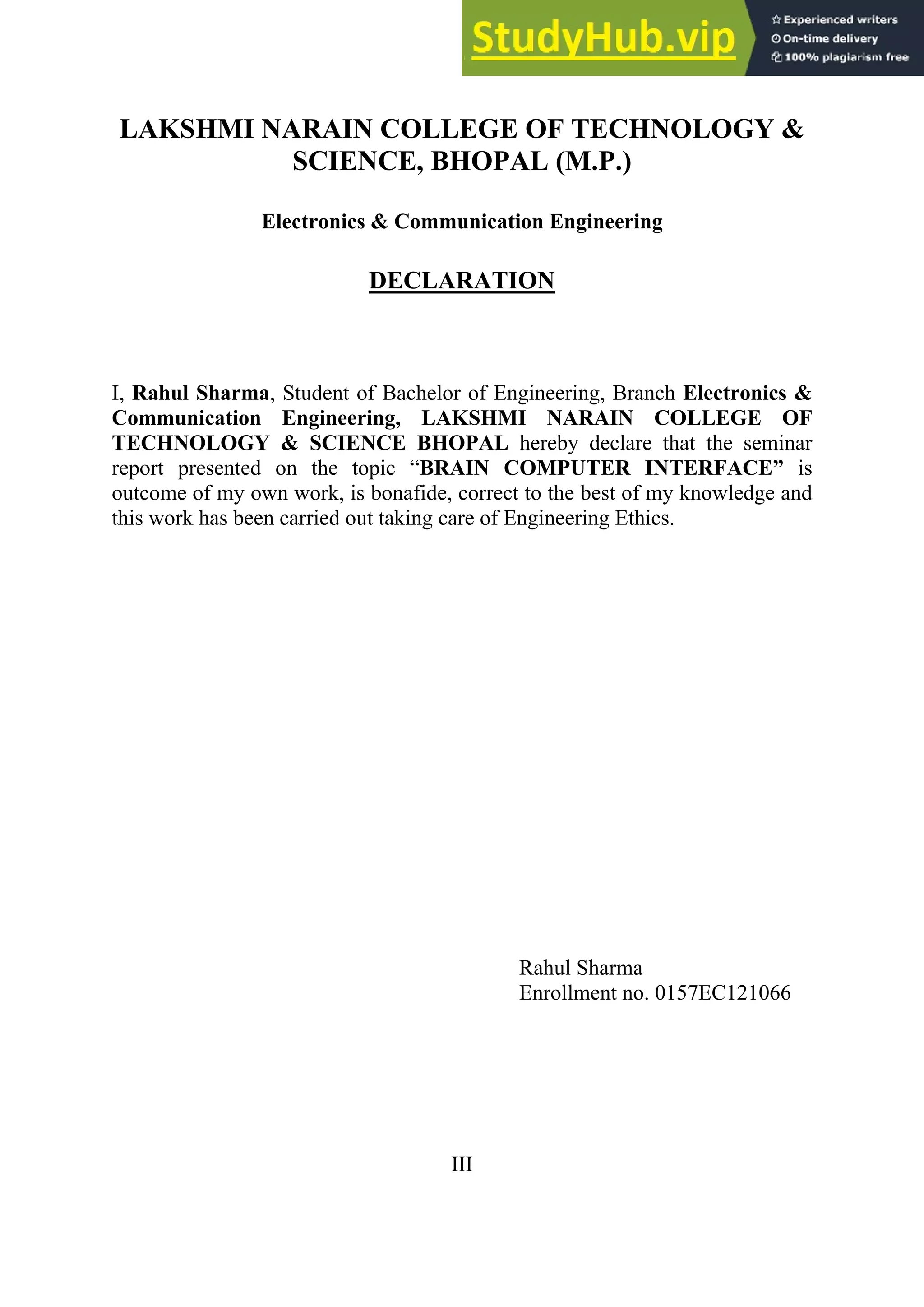 LAKSHMI NARAIN COLLEGE OF TECHNOLOGY &
SCIENCE, BHOPAL (M.P.)
Electronics & Communication Engineering
DECLARATION
I, Rahul Sharma, Student of Bachelor of Engineering, Branch Electronics &
Communication Engineering, LAKSHMI NARAIN COLLEGE OF
TECHNOLOGY & SCIENCE BHOPAL hereby declare that the seminar
report presented on the topic ―BRAIN COMPUTER INTERFACE” is
outcome of my own work, is bonafide, correct to the best of my knowledge and
this work has been carried out taking care of Engineering Ethics.
Rahul Sharma
Enrollment no. 0157EC121066
III
 