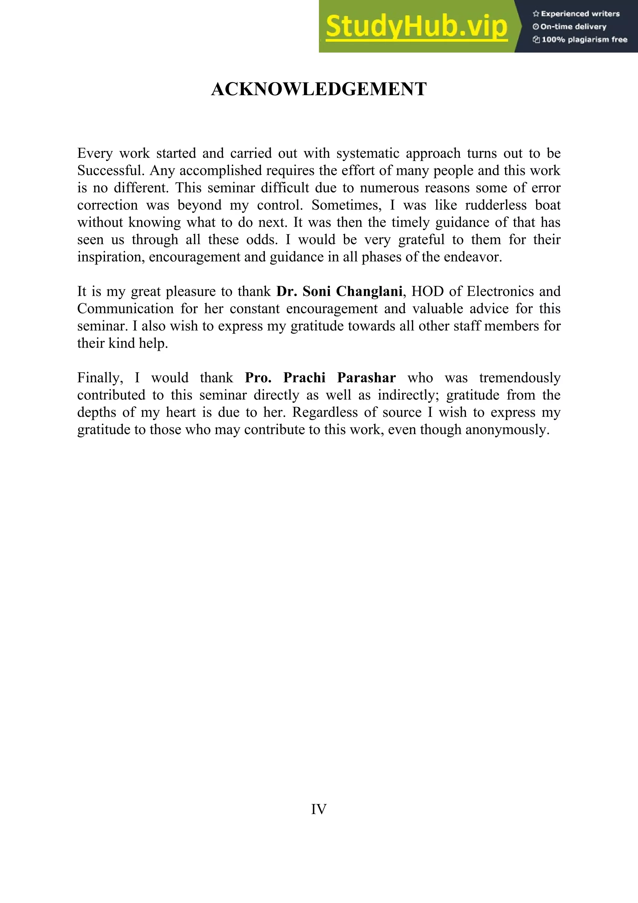 ACKNOWLEDGEMENT
Every work started and carried out with systematic approach turns out to be
Successful. Any accomplished requires the effort of many people and this work
is no different. This seminar difficult due to numerous reasons some of error
correction was beyond my control. Sometimes, I was like rudderless boat
without knowing what to do next. It was then the timely guidance of that has
seen us through all these odds. I would be very grateful to them for their
inspiration, encouragement and guidance in all phases of the endeavor.
It is my great pleasure to thank Dr. Soni Changlani, HOD of Electronics and
Communication for her constant encouragement and valuable advice for this
seminar. I also wish to express my gratitude towards all other staff members for
their kind help.
Finally, I would thank Pro. Prachi Parashar who was tremendously
contributed to this seminar directly as well as indirectly; gratitude from the
depths of my heart is due to her. Regardless of source I wish to express my
gratitude to those who may contribute to this work, even though anonymously.
IV
 