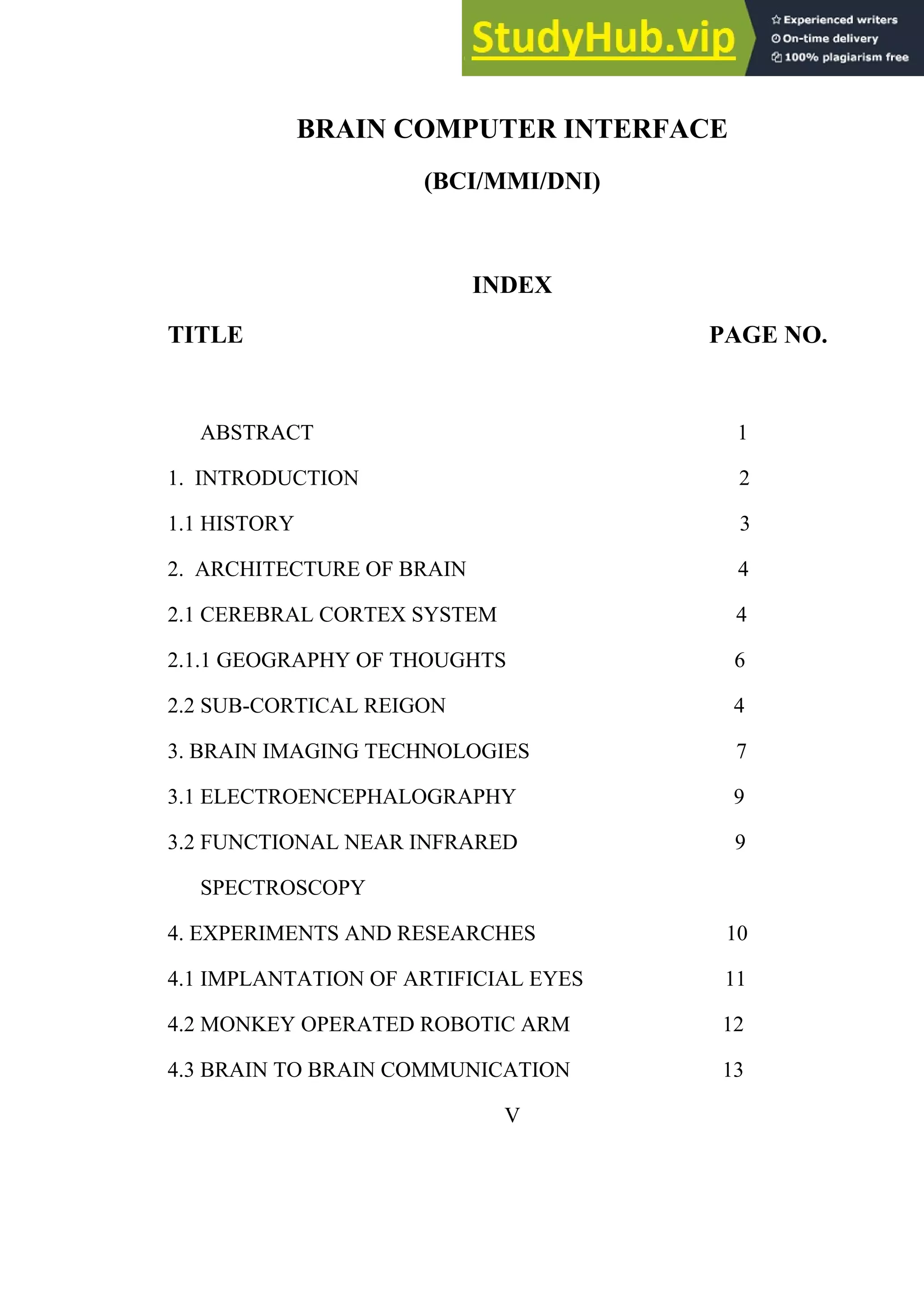 BRAIN COMPUTER INTERFACE
(BCI/MMI/DNI)
INDEX
TITLE PAGE NO.
ABSTRACT 1
1. INTRODUCTION 2
1.1 HISTORY 3
2. ARCHITECTURE OF BRAIN 4
2.1 CEREBRAL CORTEX SYSTEM 4
2.1.1 GEOGRAPHY OF THOUGHTS 6
2.2 SUB-CORTICAL REIGON 4
3. BRAIN IMAGING TECHNOLOGIES 7
3.1 ELECTROENCEPHALOGRAPHY 9
3.2 FUNCTIONAL NEAR INFRARED 9
SPECTROSCOPY
4. EXPERIMENTS AND RESEARCHES 10
4.1 IMPLANTATION OF ARTIFICIAL EYES 11
4.2 MONKEY OPERATED ROBOTIC ARM 12
4.3 BRAIN TO BRAIN COMMUNICATION 13
V
 