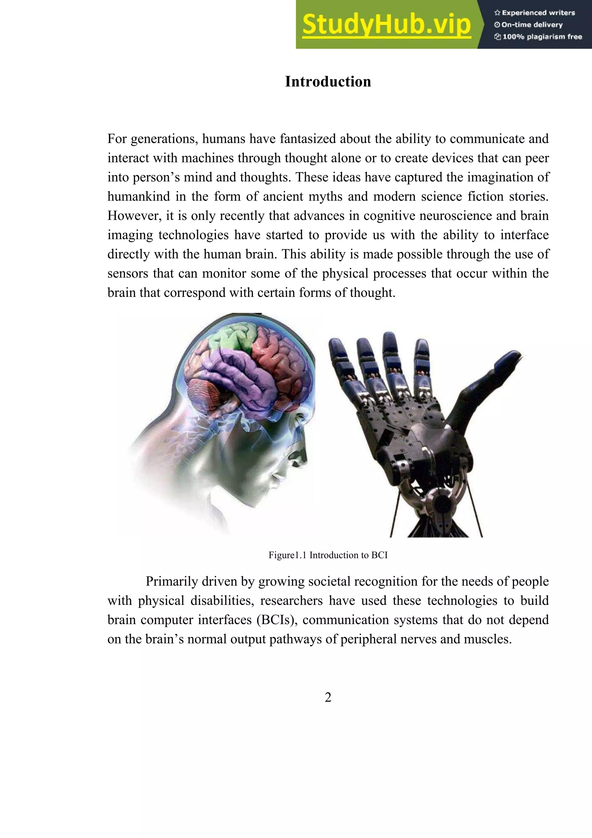 Introduction
For generations, humans have fantasized about the ability to communicate and
interact with machines through thought alone or to create devices that can peer
into person’s mind and thoughts. These ideas have captured the imagination of
humankind in the form of ancient myths and modern science fiction stories.
However, it is only recently that advances in cognitive neuroscience and brain
imaging technologies have started to provide us with the ability to interface
directly with the human brain. This ability is made possible through the use of
sensors that can monitor some of the physical processes that occur within the
brain that correspond with certain forms of thought.
Figure1.1 Introduction to BCI
Primarily driven by growing societal recognition for the needs of people
with physical disabilities, researchers have used these technologies to build
brain computer interfaces (BCIs), communication systems that do not depend
on the brain’s normal output pathways of peripheral nerves and muscles.
2
 