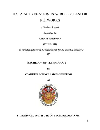 DATA AGGREGATION IN WIRELESS SENSOR
                         NETWORKS
                          A Seminar Report

                             Submitted by

                        P.PRAVEEN KUMAR

                             (09751A0581)

   in partial fulfillment of the requirements for the award of the degree
                                 Of


           BACHELOR OF TECHNOLOGY

                                 IN

         COMPUTER SCIENCE AND ENGINEERING

                                 At




  SREENIVASA INSTITUTE OF TECHNOLOGY AND
                                                                            1
 