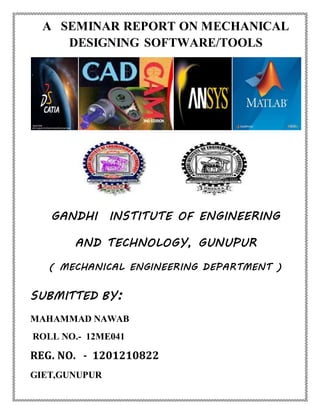 A SEMINAR REPORT ON MECHANICAL
DESIGNING SOFTWARE/TOOLS
GANDHI INSTITUTE OF ENGINEERING
AND TECHNOLOGY, GUNUPUR
( MECHANICAL ENGINEERING DEPARTMENT )
SUBMITTED BY:
MAHAMMAD NAWAB
ROLL NO.- 12ME041
REG. NO. - 1201210822
GIET,GUNUPUR
 