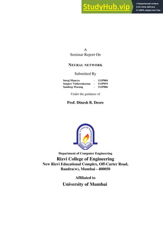 A
Seminar Report On
NEURAL NETWORK
Submitted By
Suraj Maurya - 111P004
Sanjeev Vishawakarma - 111P019
Sandeep Warang - 111P006
Under the guidance of
Prof. Dinesh B. Deore
Department of Computer Engineering
Rizvi College of Engineering
New Rizvi Educational Complex, Off-Carter Road,
Bandra(w), Mumbai - 400050
Affiliated to
University of Mumbai
 