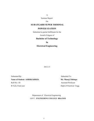 A
                                  Seminar Report
                                          On
                     SURATGARH SUPER THERMAL
                              POWER STATION
                       Submitted in partial fulfillment for the
                                Award of degree of
                           Bachelor of Technology
                                          In
                            Electrical Engineering




                                      2012-13




Submitted By:                                                 Submitted To:
Name of Student- ASHOK KHOJA                                  Mr. Manoj Chhimpa
Roll No:- 05                                                  Assistant Professor
B.Tech, Final year                                            Deptt.of Electrical Engg.




                       Department of Electrical Engineering
                     GOVT. ENGINEERING COLLEGE BIKANER




                                      i
 