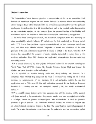 In VoIP, for example, latency and jitter are the primary concerns. The use of TCP would cause
jitter if any packets were lost as TCP does not provide subsequent data to the application while
it is requesting re-sending of the missing data. If using UDP the end user applications must
provide any necessary handshaking such as real time confirmation that the message has been
received.
Applications
Numerous key Internet applications use UDP, including: the Domain Name System (DNS),
where queries must be fast and only consist of a single request followed by a single reply
packet, the Simple Network Management Protocol (SNMP), the Routing Information Protocol
(RIP)[1]
and the Dynamic Host Configuration Protocol (DHCP).
Voice and video traffic is generally transmitted using UDP. Real-time video and audio
streaming protocols are designed to handle occasional lost packets, so only slight degradation in
quality occurs, rather than large delays if lost packets were retransmitted. Because both TCP and
UDP run over the same network, many businesses are finding that a recent increase in UDP
traffic from these real-time applications is hindering the performance of applications using TCP,
such as point of sale, accounting, and database systems. When TCP detects packet loss, it will
throttle back its data rate usage. Since both real-time and business applications are important to
businesses, developing quality of service solutions is seen as crucial by some.[10]
Some VPN systems such as OpenVPN may use UDP while implementing reliable connections
and error checking at the application level.
Transmission Control Protocol
The Transmission Control Protocol (TCP) is a core protocol of the Internet Protocol Suite. It
originated in the initial network implementation in which it complemented the Internet
Protocol (IP). Therefore, the entire suite is commonly referred to as TCP/IP. TCP provides
reliable, ordered, and error-checked delivery of a stream of octets between applications
running on hosts communicating over an IP network. TCP is the protocol that major
10
 