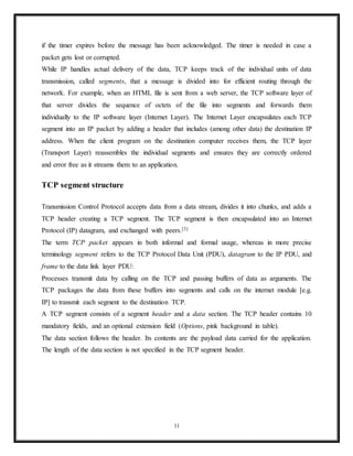Internet applications such as the World Wide Web, email, remote administration and file
transfer rely on. Applications that do not require reliable data stream service may use the
User Datagram Protocol (UDP), which provides a connectionless datagram service that
emphasizes reduced latency over reliability.
Network function
The Transmission Control Protocol provides a communication service at an intermediate level
between an application program and the Internet Protocol. It provides host-to-host connectivity
at the Transport Layer of the Internet model. An application does not need to know the
particular mechanisms for sending data via a link to another host, such as the required packet
fragmentation on the transmission medium. At the transport layer, the protocol handles all
handshaking and transmission details and presents an abstraction of the network connection to
the application.
At the lower levels of the protocol stack, due to network congestion, traffic load balancing, or
other unpredictable network behavior, IP packets may be lost, duplicated, or delivered out of
order. TCP detects these problems, requests retransmission of lost data, rearranges out-of-order
data, and even helps minimize network congestion to reduce the occurrence of the other
problems. If the data still remains undelivered, its source is notified of this failure. Once the
TCP receiver has reassembled the sequence of octets originally transmitted, it passes them to the
receiving application. Thus, TCP abstracts the application's communication from the underlying
networking details.
TCP is utilized extensively by many popular applications carried on the Internet, including the
World Wide Web (WWW), E-mail, File Transfer Protocol, Secure Shell, peer-to-peer file
sharing, and many streaming media applications.
TCP is optimized for accurate delivery rather than timely delivery, and therefore, TCP
sometimes incurs relatively long delays (on the order of seconds) while waiting for out-of-order
messages or retransmissions of lost messages. It is not particularly suitable for real-time
applications such as Voice over IP. For such applications, protocols like the Real-time Transport
11
 