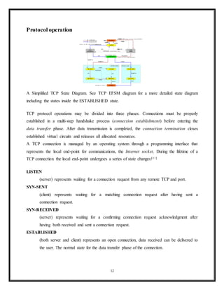Protocol (RTP) running over the User Datagram Protocol (UDP) are usually recommended
instead.[2]
TCP is a reliable stream delivery service that guarantees that all bytes received will be identical
with bytes sent and in the correct order. Since packet transfer over many networks is not
reliable, a technique known as positive acknowledgment with retransmission is used to
guarantee reliability of packet transfers. This fundamental technique requires the receiver to
respond with an acknowledgment message as it receives the data. The sender keeps a record of
each packet it sends. The sender also maintains a timer from when the packet was sent, and
retransmits a packet if the timer expires before the message has been acknowledged. The timer
is needed in case a packet gets lost or corrupted.
While IP handles actual delivery of the data, TCP keeps track of the individual units of data
transmission, called segments, that a message is divided into for efficient routing through the
network. For example, when an HTML file is sent from a web server, the TCP software layer of
that server divides the sequence of octets of the file into segments and forwards them
individually to the IP software layer (Internet Layer). The Internet Layer encapsulates each TCP
segment into an IP packet by adding a header that includes (among other data) the destination IP
address. When the client program on the destination computer receives them, the TCP layer
(Transport Layer) reassembles the individual segments and ensures they are correctly ordered
and error free as it streams them to an application.
TCP segment structure
Transmission Control Protocol accepts data from a data stream, divides it into chunks, and adds
a TCP header creating a TCP segment. The TCP segment is then encapsulated into an Internet
Protocol (IP) datagram, and exchanged with peers.[3]
The term TCP packet appears in both informal and formal usage, whereas in more precise
terminology segment refers to the TCP Protocol Data Unit (PDU), datagram to the IP PDU, and
frame to the data link layer PDU:
12
 