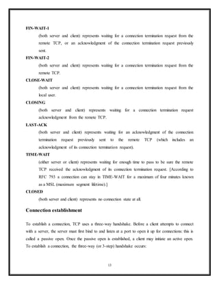 Processes transmit data by calling on the TCP and passing buffers of data as arguments. The
TCP packages the data from these buffers into segments and calls on the internet module [e.g.
IP] to transmit each segment to the destination TCP.
A TCP segment consists of a segment header and a data section. The TCP header contains 10
mandatory fields, and an optional extension field (Options, pink background in table).
The data section follows the header. Its contents are the payload data carried for the application.
The length of the data section is not specified in the TCP segment header.
Protocol operation
A Simplified TCP State Diagram. See TCP EFSM diagram for a more detailed state diagram
including the states inside the ESTABLISHED state.
TCP protocol operations may be divided into three phases. Connections must be properly
established in a multi-step handshake process (connection establishment) before entering the
data transfer phase. After data transmission is completed, the connection termination closes
established virtual circuits and releases all allocated resources.
A TCP connection is managed by an operating system through a programming interface that
represents the local end-point for communications, the Internet socket. During the lifetime of a
TCP connection the local end-point undergoes a series of state changes:[11]
LISTEN
(server) represents waiting for a connection request from any remote TCP and port.
13
 
