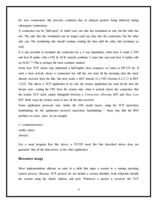RFC 793 a connection can stay in TIME-WAIT for a maximum of four minutes known
as a MSL (maximum segment lifetime).]
CLOSED
(both server and client) represents no connection state at all.
Connection establishment
To establish a connection, TCP uses a three-way handshake. Before a client attempts to connect
with a server, the server must first bind to and listen at a port to open it up for connections: this
is called a passive open. Once the passive open is established, a client may initiate an active
open. To establish a connection, the three-way (or 3-step) handshake occurs:
1. SYN: The active open is performed by the client sending a SYN to the server. The client
sets the segment's sequence number to a random value A.
2. SYN-ACK: In response, the server replies with a SYN-ACK. The acknowledgment
number is set to one more than the received sequence number i.e. A+1, and the sequence
number that the server chooses for the packet is another random number, B.
3. ACK: Finally, the client sends an ACK back to the server. The sequence number is set
to the received acknowledgement value i.e. A+1, and the acknowledgement number is
set to one more than the received sequence number i.e. B+1.
At this point, both the client and server have received an acknowledgment of the connection.
The steps 1, 2 establish the connection parameter (sequence number) for one direction and it is
acknowledged. The steps 2, 3 establish the connection parameter (sequence number) for the
other direction and it is acknowledged. With these, a full-duplex communication is established.
15
 