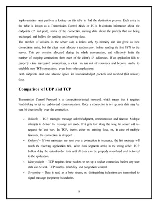 Connection termination
Connection termination
The connection termination phase uses a four-way handshake, with each side of the connection
terminating independently. When an endpoint wishes to stop its half of the connection, it
transmits a FIN packet, which the other end acknowledges with an ACK. Therefore, a typical
tear-down requires a pair of FIN and ACK segments from each TCP endpoint. After both
FIN/ACK exchanges are concluded, the side that sent the first FIN before receiving one waits
for a timeout before finally closing the connection, during which time the local port is
unavailable for new connections; this prevents confusion due to delayed packets being delivered
during subsequent connections.
A connection can be "half-open", in which case one side has terminated its end, but the other
has not. The side that has terminated can no longer send any data into the connection, but the
other side can. The terminating side should continue reading the data until the other side
terminates as well.
It is also possible to terminate the connection by a 3-way handshake, when host A sends a FIN
and host B replies with a FIN & ACK (merely combines 2 steps into one) and host A replies
with an ACK.[12]
This is perhaps the most common method.
Some host TCP stacks may implement a half-duplex close sequence, as Linux or HP-UX do. If
such a host actively closes a connection but still has not read all the incoming data the stack
already received from the link, this host sends a RST instead of a FIN (Section 4.2.2.13 in RFC
16
 