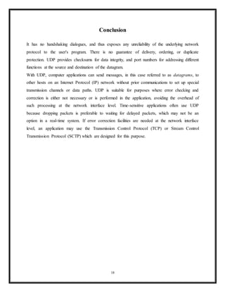 Both endpoints must also allocate space for unacknowledged packets and received (but unread)
data.
Comparison of UDP and TCP
Transmission Control Protocol is a connection-oriented protocol, which means that it requires
handshaking to set up end-to-end communications. Once a connection is set up, user data may
be sent bi-directionally over the connection.
• Reliable – TCP manages message acknowledgment, retransmission and timeout.
Multiple attempts to deliver the message are made. If it gets lost along the way, the
server will re-request the lost part. In TCP, there's either no missing data, or, in case of
multiple timeouts, the connection is dropped.
• Ordered – If two messages are sent over a connection in sequence, the first message will
reach the receiving application first. When data segments arrive in the wrong order, TCP
buffers delay the out-of-order data until all data can be properly re-ordered and delivered
to the application.
• Heavyweight – TCP requires three packets to set up a socket connection, before any user
data can be sent. TCP handles reliability and congestion control.
• Streaming – Data is read as a byte stream, no distinguishing indications are transmitted
to signal message (segment) boundaries.
User Datagram Protocol is a simpler message-based connectionless protocol. Connectionless
protocols do not set up a dedicated end-to-end connection. Communication is achieved by
transmitting information in one direction from source to destination without verifying the
readiness or state of the receiver.
• Unreliable – When a UDP message is sent, it cannot be known if it will reach its
destination; it could get lost along the way. There is no concept of acknowledgment,
retransmission, or timeout.
• Not ordered – If two messages are sent to the same recipient, the order in which they
arrive cannot be predicted.
18
 