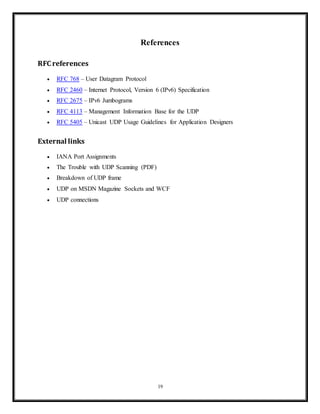 • Lightweight – There is no ordering of messages, no tracking connections, etc. It is a
small transport layer designed on top of IP.
• Datagrams – Packets are sent individually and are checked for integrity only if they
arrive. Packets have definite boundaries which are honored upon receipt, meaning a read
operation at the receiver socket will yield an entire message as it was originally sent.
• No congestion control – UDP itself does not avoid congestion, unless they implement
congestion control measures at the application level.
• Broadcasts - being connectionless, UDP can broadcast - sent packets can be addressed to
be receivable by all devices on the subnet.
Conclusion
19
 