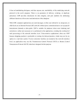 It has no handshaking dialogues, and thus exposes any unreliability of the underlying network
protocol to the user's program. There is no guarantee of delivery, ordering, or duplicate
protection. UDP provides checksums for data integrity, and port numbers for addressing
different functions at the source and destination of the datagram.
With UDP, computer applications can send messages, in this case referred to as datagrams, to
other hosts on an Internet Protocol (IP) network without prior communications to set up special
transmission channels or data paths. UDP is suitable for purposes where error checking and
correction is either not necessary or is performed in the application, avoiding the overhead of
such processing at the network interface level. Time-sensitive applications often use UDP
because dropping packets is preferable to waiting for delayed packets, which may not be an
option in a real-time system. If error correction facilities are needed at the network interface
level, an application may use the Transmission Control Protocol (TCP) or Stream Control
Transmission Protocol (SCTP) which are designed for this purpose.
20
 