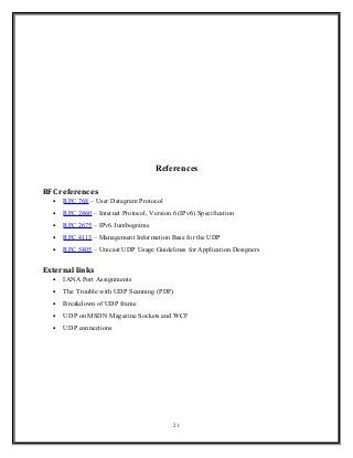 References
RFC references
• RFC 768 – User Datagram Protocol
• RFC 2460 – Internet Protocol, Version 6 (IPv6) Specification
• RFC 2675 – IPv6 Jumbograms
• RFC 4113 – Management Information Base for the UDP
• RFC 5405 – Unicast UDP Usage Guidelines for Application Designers
External links
• IANA Port Assignments
• The Trouble with UDP Scanning (PDF)
• Breakdown of UDP frame
• UDP on MSDN Magazine Sockets and WCF
• UDP connections
21
 