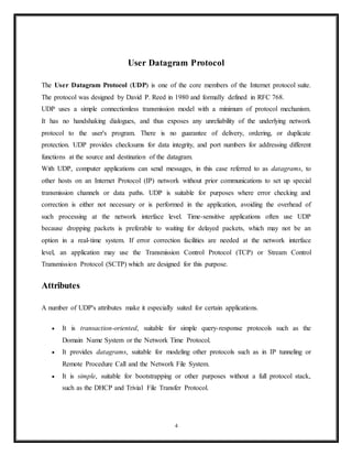 Contents
4
S.No. Topic discussed Pages(from – to)
1. User datagram Protocol 4
2. Attributes 4-6
3. Checksum computation 7-9
4. Applications 9
5. TCP protocol 9-11
6. Protocol Operation 12-16
7. Comparison between UPD & TCP 16-17
8. Conclusion 18
9. References 19
 