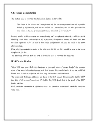 UDP provides no guarantees to the upper layer protocol for message delivery and the UDP layer
retains no state of UDP messages once sent. For this reason, UDP sometimes is referred to as
Unreliable Datagram Protocol.
UDP provides application multiplexing (via port numbers) and integrity verification (via
checksum) of the header and payload.[4]
If transmission reliability is desired, it must be
implemented in the user's application.
The UDP header consists of 4 fields, each of which is 2 bytes (16 bits).[1]
The use of the fields
"Checksum" and "Source port" is optional in IPv4 (pink background in table). In IPv6 only the
source port is optional (see below).
Source port number
This field identifies the sender's port when meaningful and should be assumed to be the
port to reply to if needed. If not used, then it should be zero. If the source host is the
client, the port number is likely to be an ephemeral port number. If the source host is the
server, the port number is likely to be a well-known port number.
Destination port number
This field identifies the receiver's port and is required. Similar to source port number, if
the client is the destination host then the port number will likely be an ephemeral port
number and if the destination host is the server then the port number will likely be a
well-known port number.
Length
A field that specifies the length in bytes of the UDP header and UDP data. The minimum
length is 8 bytes because that is the length of the header. The field size sets a theoretical
limit of 65,535 bytes (8 byte header + 65,527 bytes of data) for a UDP datagram. The
practical limit for the data length which is imposed by the underlying IPv4 protocol is
65,507 bytes (65,535 − 8 byte UDP header − 20 byte IP header).
In IPv6 Jumbograms it is possible to have UDP packets of size greater than 65,535
bytes.[5]
RFC 2675 specifies that the length field is set to zero if the length of the UDP
header plus UDP data is greater than 65,535.
Checksum
7
 