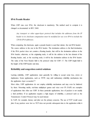 The checksum field is used for error-checking of the header and data. If no checksum is
generated by the transmitter, the field uses the value all-zeros. This field is not optional
for IPv6.
Checksum computation
The method used to compute the checksum is defined in RFC 768:
Checksum is the 16-bit one's complement of the one's complement sum of a pseudo
header of information from the IP header, the UDP header, and the data, padded with
zero octets at the end (if necessary) to make a multiple of two octets.[6]
In other words, all 16-bit words are summed using one's complement arithmetic . Add the 16-bit
values up. Each time a carry-out (17th bit) is produced, swing that bit around and add it back
into the least significant bit.[8]
The sum is then one's complemented to yield the value of the
UDP checksum field.
If the checksum calculation results in the value zero (all 16 bits 0) it should be sent as the one's
complement (all 1s).
The difference between IPv4 and IPv6 is in the data used to compute the checksum.
IPv4 Pseudo Header
When UDP runs over IPv4, the checksum is computed using a "pseudo header" that contains
some of the same information from the real IPv4 header. The pseudo header is not the real IPv4
header used to send an IP packet, it is used only for the checksum calculation.
The source and destination addresses are those in the IPv4 header. The protocol is that for UDP
(see List of IP protocol numbers): 17 (0x11). The UDP length field is the length of the UDP
header and data.
UDP checksum computation is optional for IPv4. If a checksum is not used it should be set to
the value zero.
8
 