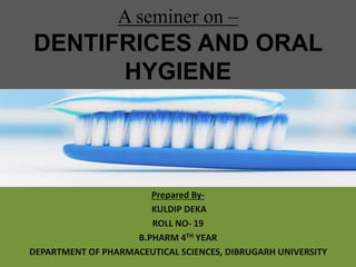 A seminer on –
DENTIFRICES AND ORAL
HYGIENE
Prepared By-
KULDIP DEKA
ROLL NO- 19
B.PHARM 4TH YEAR
DEPARTMENT OF PHARMACEUTICAL SCIENCES, DIBRUGARH UNIVERSITY
 