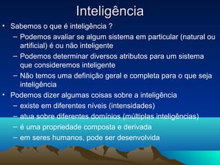 Inteligência
• Sabemos o que é inteligência ?
   – Podemos avaliar se algum sistema em particular (natural ou
     artificial) é ou não inteligente
   – Podemos determinar diversos atributos para um sistema
     que consideremos inteligente
   – Não temos uma definição geral e completa para o que seja
     inteligência
• Podemos dizer algumas coisas sobre a inteligência
   – existe em diferentes níveis (intensidades)
   – atua sobre diferentes domínios (múltiplas inteligências)
   – é uma propriedade composta e derivada
   – em seres humanos, pode ser desenvolvida
 