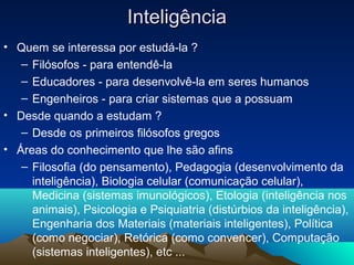 Inteligência
• Quem se interessa por estudá-la ?
   – Filósofos - para entendê-la
   – Educadores - para desenvolvê-la em seres humanos
   – Engenheiros - para criar sistemas que a possuam
• Desde quando a estudam ?
   – Desde os primeiros filósofos gregos
• Áreas do conhecimento que lhe são afins
   – Filosofia (do pensamento), Pedagogia (desenvolvimento da
     inteligência), Biologia celular (comunicação celular),
     Medicina (sistemas imunológicos), Etologia (inteligência nos
     animais), Psicologia e Psiquiatria (distúrbios da inteligência),
     Engenharia dos Materiais (materiais inteligentes), Política
     (como negociar), Retórica (como convencer), Computação
     (sistemas inteligentes), etc ...
 