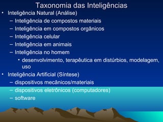 Taxonomia das Inteligências
• Inteligência Natural (Análise)
   – Inteligência de compostos materiais
   – Inteligência em compostos orgânicos
   – Inteligência celular
   – Inteligência em animais
   – Inteligência no homem
       • desenvolvimento, terapêutica em distúrbios, modelagem,
         uso
• Inteligência Artificial (Síntese)
   – dispositivos mecânicos/materiais
   – dispositivos eletrônicos (computadores)
   – software
 
