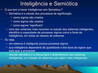 Inteligência e Semiótica
•   O que tem a haver Inteligência com Semiótica ?
     – Semiótica é o estudo dos processos de significação
         • como signos são criados
         • como signos são usados
         • como signos “significam”
     – uma das vertentes mais recentes no estudo dos sistemas inteligentes,
       identifica a capacidade de processar signos como a fonte da
       inteligência, em todas as classes de sistemas
•   Ou seja,
     – um sistema é inteligente porque processa signos
     – sua inteligência dependerá da quantidade e dos tipos de signos que
       está apto a processar
     – estudar semiótica é a chave para o entendimento dos sistemas
       inteligentes, e a criação de sistemas que sejam mais inteligentes
 