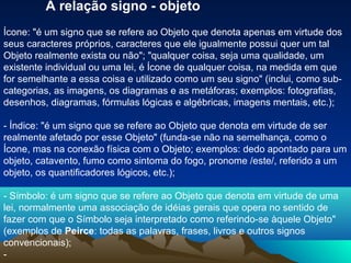 A relação signo - objeto
Ícone: "é um signo que se refere ao Objeto que denota apenas em virtude dos
seus caracteres próprios, caracteres que ele igualmente possui quer um tal
Objeto realmente exista ou não"; "qualquer coisa, seja uma qualidade, um
existente individual ou uma lei, é Ícone de qualquer coisa, na medida em que
for semelhante a essa coisa e utilizado como um seu signo" (inclui, como sub-
categorias, as imagens, os diagramas e as metáforas; exemplos: fotografias,
desenhos, diagramas, fórmulas lógicas e algébricas, imagens mentais, etc.);

- Índice: "é um signo que se refere ao Objeto que denota em virtude de ser
realmente afetado por esse Objeto" (funda-se não na semelhança, como o
Ícone, mas na conexão física com o Objeto; exemplos: dedo apontado para um
objeto, catavento, fumo como sintoma do fogo, pronome /este/, referido a um
objeto, os quantificadores lógicos, etc.);

- Símbolo: é um signo que se refere ao Objeto que denota em virtude de uma
lei, normalmente uma associação de idéias gerais que opera no sentido de
fazer com que o Símbolo seja interpretado como referindo-se àquele Objeto"
(exemplos de Peirce: todas as palavras, frases, livros e outros signos
convencionais);
-
 