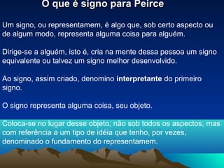 O que é signo para Peirce

Um signo, ou representamem, é algo que, sob certo aspecto ou
de algum modo, representa alguma coisa para alguém.

Dirige-se a alguém, isto é, cria na mente dessa pessoa um signo
equivalente ou talvez um signo melhor desenvolvido.

Ao signo, assim criado, denomino interpretante do primeiro
signo.

O signo representa alguma coisa, seu objeto.

Coloca-se no lugar desse objeto, não sob todos os aspectos, mas
com referência a um tipo de idéia que tenho, por vezes,
denominado o fundamento do representamem.
 
