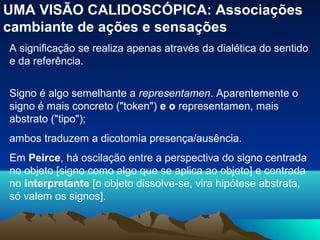 UMA VISÃO CALIDOSCÓPICA: Associações
cambiante de ações e sensações
A significação se realiza apenas através da dialética do sentido
e da referência.


Signo é algo semelhante a representamen. Aparentemente o
signo é mais concreto ("token") e o representamen, mais
abstrato ("tipo");
ambos traduzem a dicotomia presença/ausência.
Em Peirce, há oscilação entre a perspectiva do signo centrada
no objeto [signo como algo que se aplica ao objeto] e centrada
no interpretante [o objeto dissolve-se, vira hipótese abstrata,
só valem os signos].
 