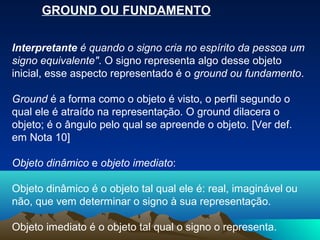 GROUND OU FUNDAMENTO

Interpretante é quando o signo cria no espírito da pessoa um
signo equivalente". O signo representa algo desse objeto
inicial, esse aspecto representado é o ground ou fundamento.

Ground é a forma como o objeto é visto, o perfil segundo o
qual ele é atraído na representação. O ground dilacera o
objeto; é o ângulo pelo qual se apreende o objeto. [Ver def.
em Nota 10]

Objeto dinâmico e objeto imediato:

Objeto dinâmico é o objeto tal qual ele é: real, imaginável ou
não, que vem determinar o signo à sua representação.

Objeto imediato é o objeto tal qual o signo o representa.
 