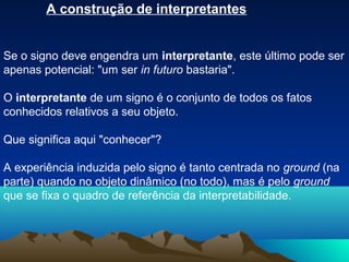 A construção de interpretantes


Se o signo deve engendra um interpretante, este último pode ser
apenas potencial: "um ser in futuro bastaria".

O interpretante de um signo é o conjunto de todos os fatos
conhecidos relativos a seu objeto.

Que significa aqui "conhecer"?

A experiência induzida pelo signo é tanto centrada no ground (na
parte) quando no objeto dinâmico (no todo), mas é pelo ground
que se fixa o quadro de referência da interpretabilidade.
 
