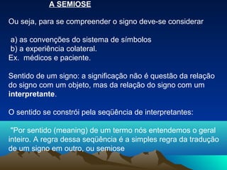A SEMIOSE

Ou seja, para se compreender o signo deve-se considerar

a) as convenções do sistema de símbolos
b) a experiência colateral.
Ex. médicos e paciente.

Sentido de um signo: a significação não é questão da relação
do signo com um objeto, mas da relação do signo com um
interpretante.

O sentido se constrói pela seqüência de interpretantes:

 "Por sentido (meaning) de um termo nós entendemos o geral
inteiro. A regra dessa seqüência é a simples regra da tradução
de um signo em outro, ou semiose
 