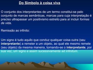 Do Símbolo à coisa viva

O conjunto dos interpretantes de um termo constitui-se pelo
conjunto de marcas semânticas, marcas para cuja interpretação é
preciso ultrapassar um positivismo estreito para aí incluir formas
de vida.

Remissão ao infinito:


Um signo é tudo aquilo que conduz qualquer coisa outra (seu
interpretante) a remeter a um objeto, ao qual ele mesmo remete
(seu objeto) da mesma maneira, tornando-se o interpretante, por
sua vez, um signo e assim sucessivamente ad infinitum.
 