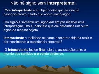 Não há signo sem interpretante:
 Meu interpretante é qualquer coisa que se vincula
essencialmente a tudo que opera como signo.

Um signo é somente um signo em ato por receber uma
interpretação, isto é, pelo fato que ele determina um outro
signo do mesmo objeto.

Interpretante e realidade ou como encontrar objetos reais e
dar nascimento à experiência concreta?

O interpretante lógico final: ele é a associação entre o
mundo dos sentidos e o objeto dinâmico.
 