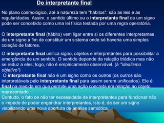 Do interpretante final
No plano cosmológico, até a natureza tem "hábitos": são as leis e as
regularidades. Assim, o sentido último ou o interpretante final de um signo
pode ser concebido como uma lei física testada por uma regra operatória.

O interpretante final (hábito) vem ligar entre si os diferentes interpretantes
de um signo a fim de constituir um sistema onde só haveria uma simples
coleção de fatores.
O interpretante final unifica signo, objetos e interpretantes para possibilitar a
emergência de um sentido. O sentido depende da relação triádica mas não
se reduz a eles; logo, não é empiricamente observável. (à "idealismo
objetivo“)
 O interpretante final não é um signo como os outros (os outros são
interpretáveis pelo interpretante final para assim serem unificados). Ele é
final na medida em que permite uma ação concreta em relação ao objeto
representado.
Contudo, o fato de não ter necessidade de interpretantes para funcionar não
o impede de poder engendrar interpretantes, isto é, de ser um signo
viabilizando uma nova abertura de análise semiótica.
 