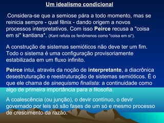Um idealismo condicional

.Considera-se que a semiose pára a todo momento, mas se
reinicia sempre - qual fênix - dando origem a novos
processos interpretativos. Com isso Peirce recusa a "coisa
em si" kantiana*. (Kant refuta os fenômenos como "coisa em si“).

A construção de sistemas semióticos não deve ter um fim.
Todo o sistema é uma configuração provisoriamente
estabilizada em um fluxo infinito.
Peirce intui, através da noção de interpretante, a diacrônica
desestruturação e reestruturação de sistemas semióticos. É o
que ele chama de sinequismo finalista: a continuidade como
algo de primeira importância para a filosofia.
A coalescência (ou junção), o devir contínuo, o devir
governado por leis só são fases de um só e mesmo processo
de crescimento da razão.
 