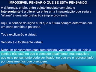 IMPOSSÍVEL PENSAR O QUE SE ESTÁ PENSANDO
A diferença, então, entre objeto imediato completo e
interpretante é a diferença entre uma interpretação que seria a
"última" e uma interpretação sempre provisória.

Aqui, o sentido do signo é tal que o futuro sempre determina em
um certo sentido o passado.

Toda explicação é virtual.

Sentido é o totalmente virtual.

Nenhum pensamento atual tem sentido, valor intelectual, pois o
sentido não está no que é pensado atualmente, mas naquilo a
que este pensamento pode ser ligado, no que ele é representado
por pensamentos que o seguem.
 