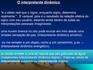 O interpretante dinâmico

“é o efeito real que o signo, enquanto signo, determina
realmente." É variável, pois é o resultado da relação efetiva do
signo com seu usuário, estando ainda dentro de todas as
interpretações pessoais imagináveis:

uma nuvem branca no céu pode evocar em mim desde uma
simples sensação de paz, (interpretante dinâmico emotivo)

 ou me remeter a um objeto, como a um carneirinho, p.ex. –
(interpretante dinâmico energético),

ou ainda remeter a uma lei natural que são gotículas de água
cristalizadas (interpretante dinâmico lógico) . Trata-se, ainda de
interpretante subjetivo ou interpretante relativo.
 